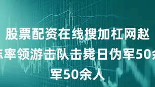 股票配资在线搜加杠网赵尚志率领游击队击毙日伪军50余人
