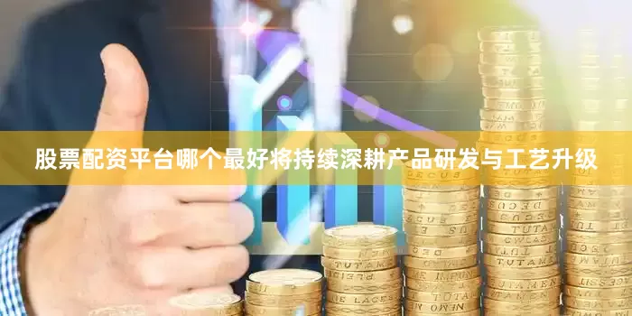 股票配资平台哪个最好将持续深耕产品研发与工艺升级