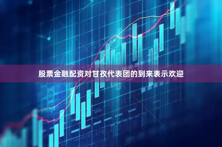 股票金融配资对甘孜代表团的到来表示欢迎