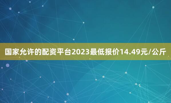 国家允许的配资平台2023最低报价14.49元/公斤