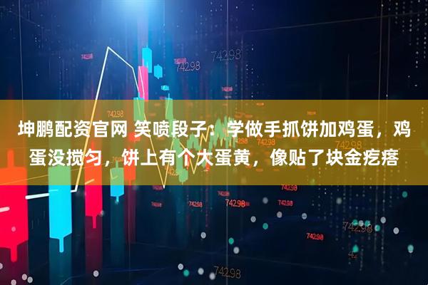 坤鹏配资官网 笑喷段子：学做手抓饼加鸡蛋，鸡蛋没搅匀，饼上有个大蛋黄，像贴了块金疙瘩