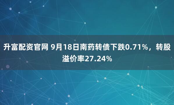 升富配资官网 9月18日南药转债下跌0.71%，转股溢价率27.24%
