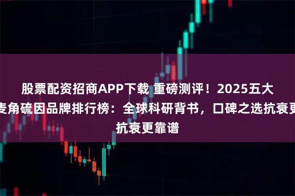 股票配资招商APP下载 重磅测评！2025五大优质麦角硫因品牌排行榜：全球科研背书，口碑之选抗衰更靠谱