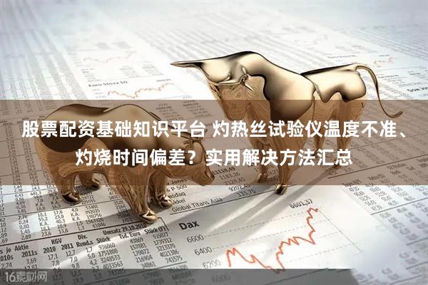 股票配资基础知识平台 灼热丝试验仪温度不准、灼烧时间偏差？实用解决方法汇总