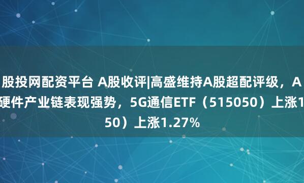 股投网配资平台 A股收评|高盛维持A股超配评级，AI算力硬件产业链表现强势，5G通信ETF（515050）上涨1.27%