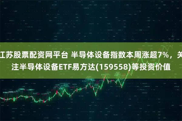 江苏股票配资网平台 半导体设备指数本周涨超7%，关注半导体设备ETF易方达(159558)等投资价值