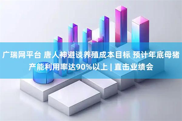 广瑞网平台 唐人神避谈养殖成本目标 预计年底母猪产能利用率达90%以上 | 直击业绩会