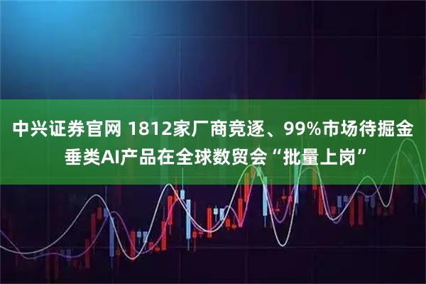 中兴证券官网 1812家厂商竞逐、99%市场待掘金 垂类AI产品在全球数贸会“批量上岗”