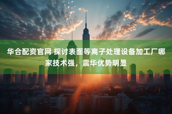 华合配资官网 探讨表面等离子处理设备加工厂哪家技术强，震华优势明显