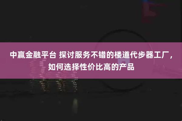 中赢金融平台 探讨服务不错的楼道代步器工厂，如何选择性价比高的产品