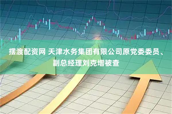 摆渡配资网 天津水务集团有限公司原党委委员、副总经理刘克增被查