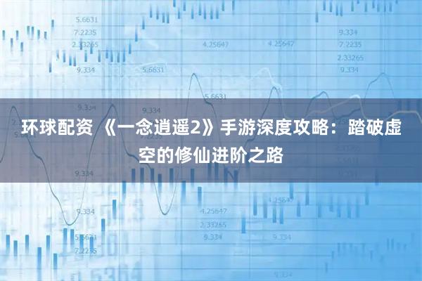 环球配资 《一念逍遥2》手游深度攻略：踏破虚空的修仙进阶之路