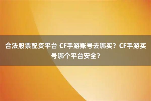 合法股票配资平台 CF手游账号去哪买？CF手游买号哪个平台安全？