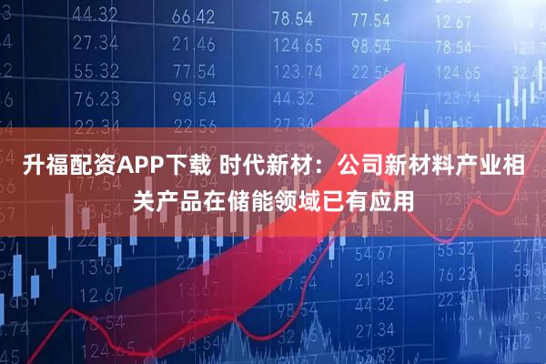 升福配资APP下载 时代新材：公司新材料产业相关产品在储能领域已有应用