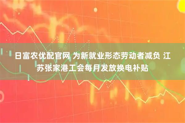 日富农优配官网 为新就业形态劳动者减负 江苏张家港工会每月发放换电补贴