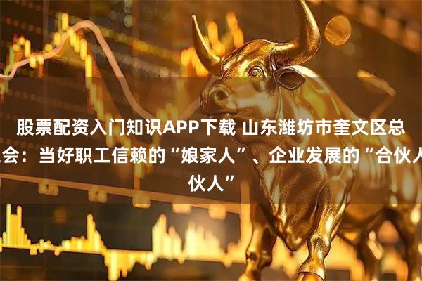 股票配资入门知识APP下载 山东潍坊市奎文区总工会：当好职工信赖的“娘家人”、企业发展的“合伙人”