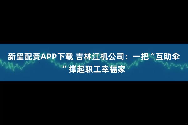 新玺配资APP下载 吉林江机公司：一把“互助伞”撑起职工幸福家