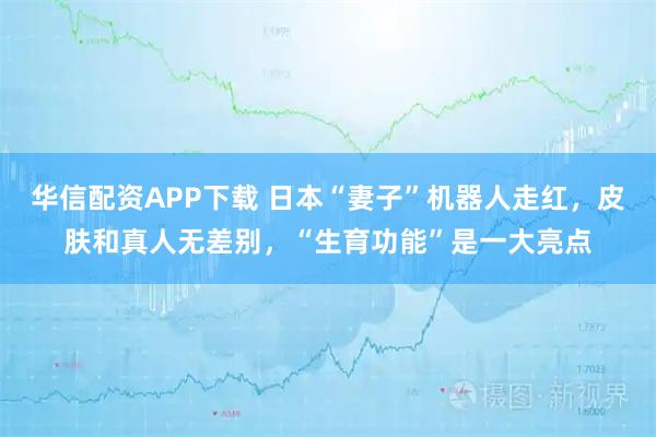 华信配资APP下载 日本“妻子”机器人走红，皮肤和真人无差别，“生育功能”是一大亮点