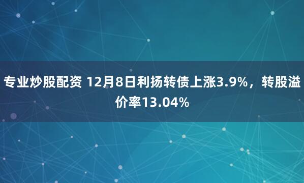 专业炒股配资 12月8日利扬转债上涨3.9%，转股溢价率13.04%
