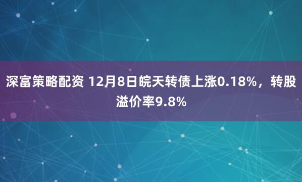 深富策略配资 12月8日皖天转债上涨0.18%，转股溢价率9.8%