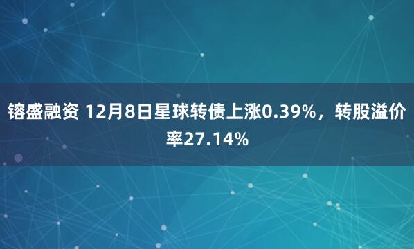 镕盛融资 12月8日星球转债上涨0.39%，转股溢价率27.14%