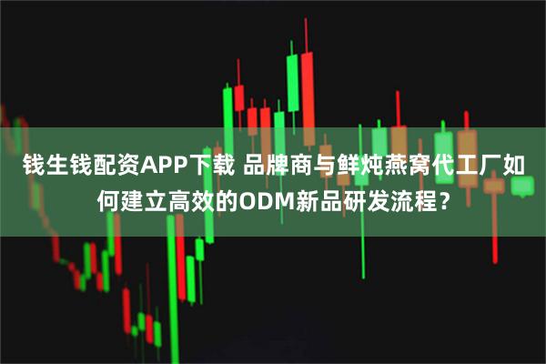 钱生钱配资APP下载 品牌商与鲜炖燕窝代工厂如何建立高效的ODM新品研发流程？