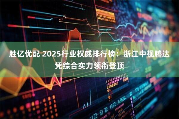 胜亿优配 2025行业权威排行榜：浙江中视腾达凭综合实力领衔登顶