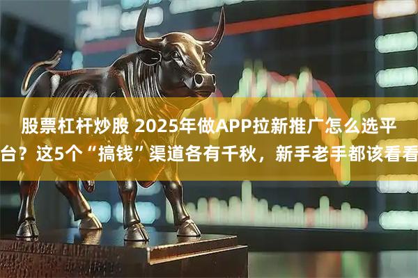 股票杠杆炒股 2025年做APP拉新推广怎么选平台？这5个“搞钱”渠道各有千秋，新手老手都该看看