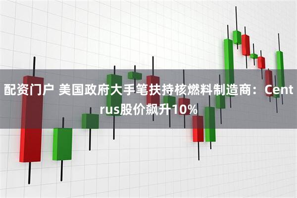 配资门户 美国政府大手笔扶持核燃料制造商：Centrus股价飙升10%