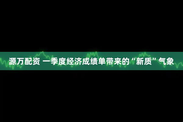 源万配资 一季度经济成绩单带来的“新质”气象