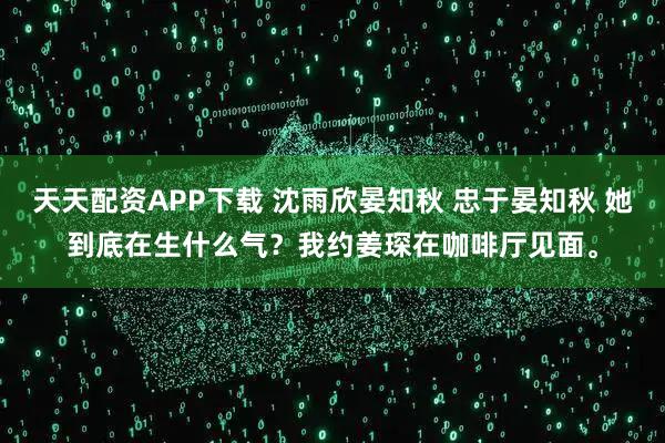 天天配资APP下载 沈雨欣晏知秋 忠于晏知秋 她到底在生什么气？我约姜琛在咖啡厅见面。