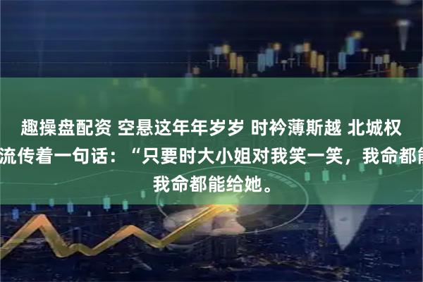 趣操盘配资 空悬这年年岁岁 时衿薄斯越 北城权贵圈里流传着一句话：“只要时大小姐对我笑一笑，我命都能给她。