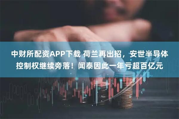 中财所配资APP下载 荷兰再出招，安世半导体控制权继续旁落！闻泰因此一年亏超百亿元
