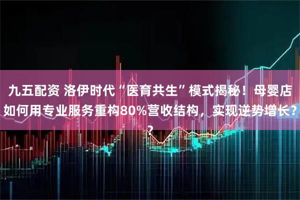 九五配资 洛伊时代“医育共生”模式揭秘！母婴店如何用专业服务重构80%营收结构，实现逆势增长？