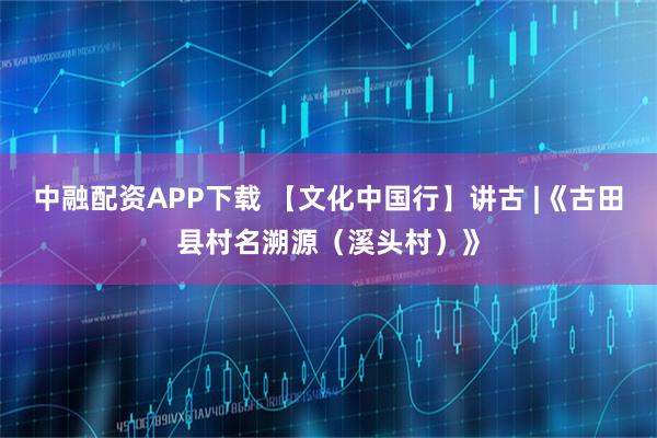 中融配资APP下载 【文化中国行】讲古 |《古田县村名溯源（溪头村）》