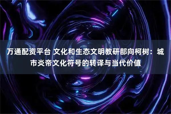 万通配资平台 文化和生态文明教研部向柯树：城市炎帝文化符号的转译与当代价值