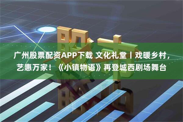 广州股票配资APP下载 文化礼堂丨戏暖乡村，艺惠万家！《小镇物语》再登城西剧场舞台