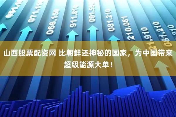 山西股票配资网 比朝鲜还神秘的国家，为中国带来超级能源大单！