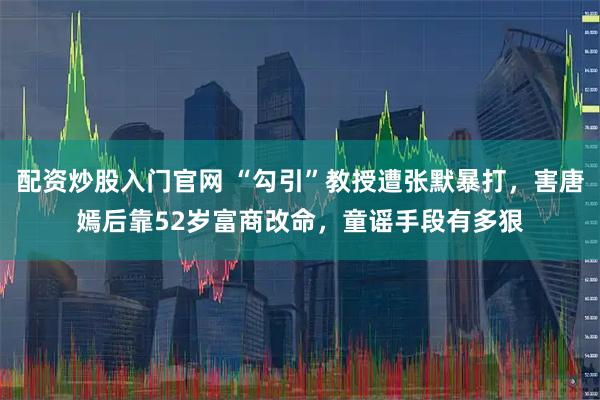 配资炒股入门官网 “勾引”教授遭张默暴打，害唐嫣后靠52岁富商改命，童谣手段有多狠