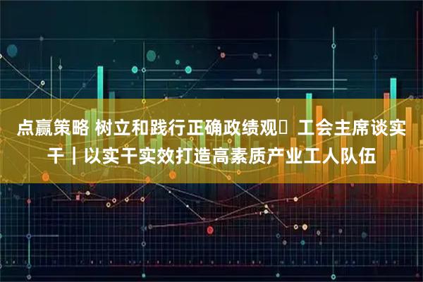 点赢策略 树立和践行正确政绩观・工会主席谈实干｜以实干实效打造高素质产业工人队伍