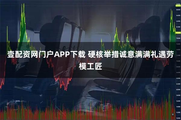 壹配资网门户APP下载 硬核举措诚意满满礼遇劳模工匠