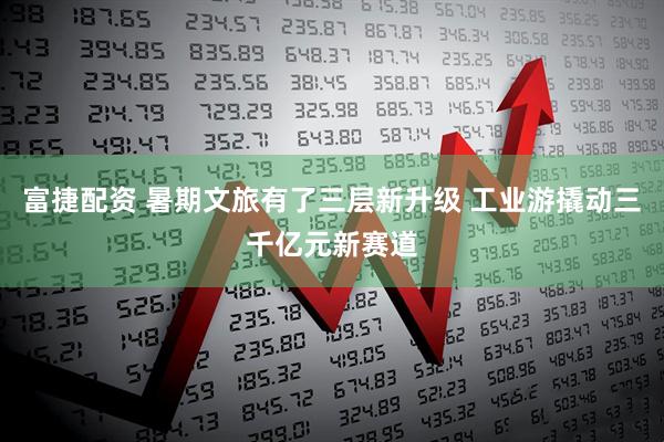 富捷配资 暑期文旅有了三层新升级 工业游撬动三千亿元新赛道