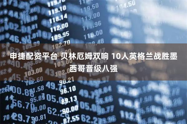 申捷配资平台 贝林厄姆双响 10人英格兰战胜墨西哥晋级八强