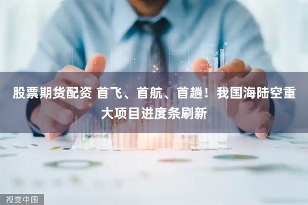 股票期货配资 首飞、首航、首趟!我国海陆空重大项目进度条刷新