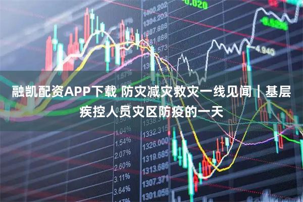 融凯配资APP下载 防灾减灾救灾一线见闻|基层疾控人员灾区防疫的一天